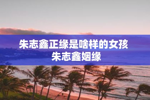 朱志鑫正缘是啥样的女孩 朱志鑫姻缘