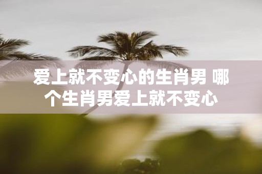 爱上就不变心的生肖男 哪个生肖男爱上就不变心