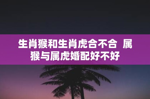 生肖猴和生肖虎合不合 属猴与属虎婚配好不好