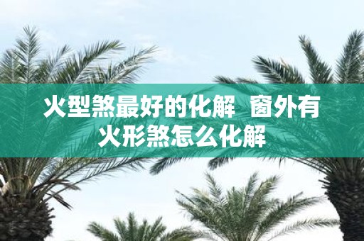 火型煞最好的化解 窗外有火形煞怎么化解