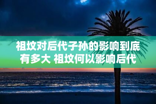 祖坟对后代子孙的影响到底有多大 祖坟何以影响后代