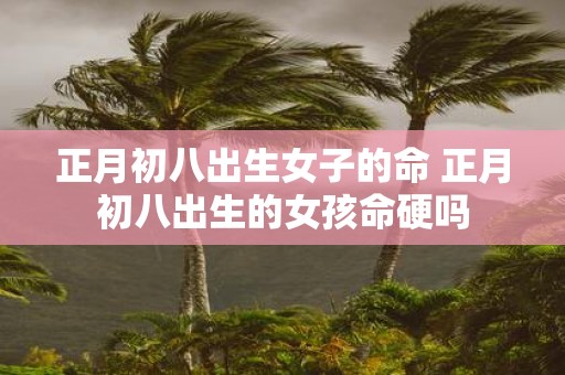 正月初八出生女子的命 正月初八出生的女孩命硬吗