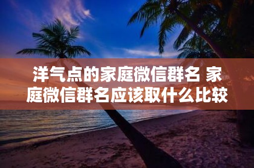 洋气点的家庭微信群名 家庭微信群名应该取什么比较洋气
