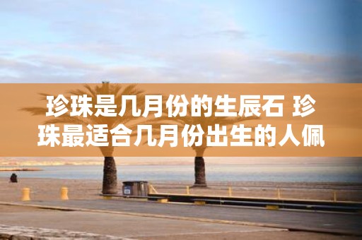 珍珠是几月份的生辰石 珍珠最适合几月份出生的人佩戴