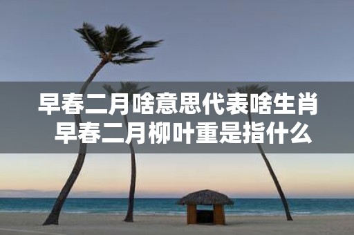 早春二月啥意思代表啥生肖 早春二月柳叶重是指什么生肖