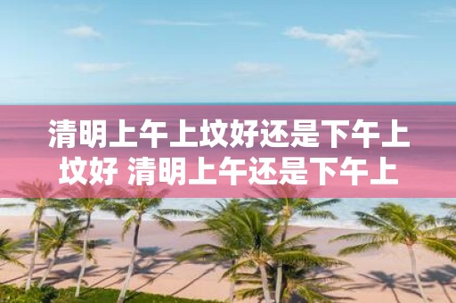 清明上午上坟好还是下午上坟好 清明上午还是下午上坟有何区别