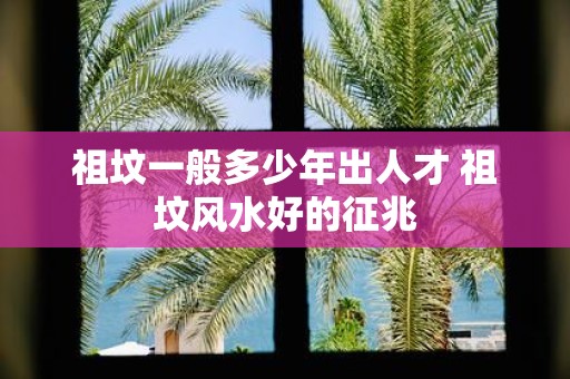 祖坟一般多少年出人才 祖坟风水好的征兆