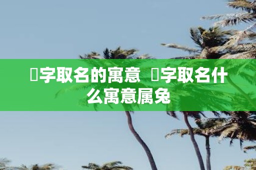 渃字取名的寓意 渃字取名什么寓意属兔