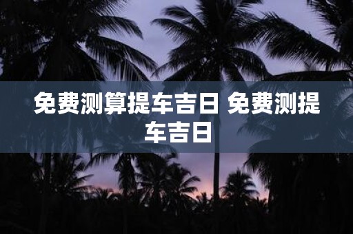 免费测算提车吉日 免费测提车吉日