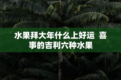 水果拜大年什么上好运 喜事的吉利六种水果