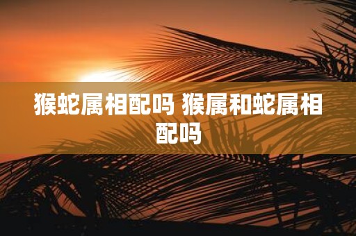 猴蛇属相配吗 猴属和蛇属相配吗