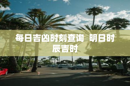 每日吉凶时刻查询 明日时辰吉时