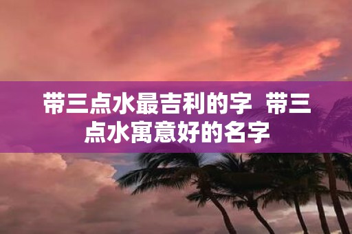 带三点水最吉利的字 带三点水寓意好的名字
