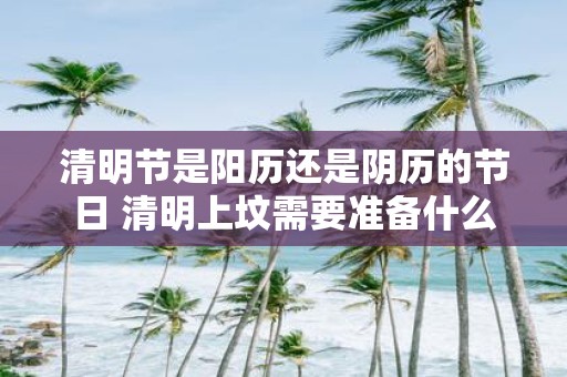 清明节是阳历还是阴历的节日 清明上坟需要准备什么