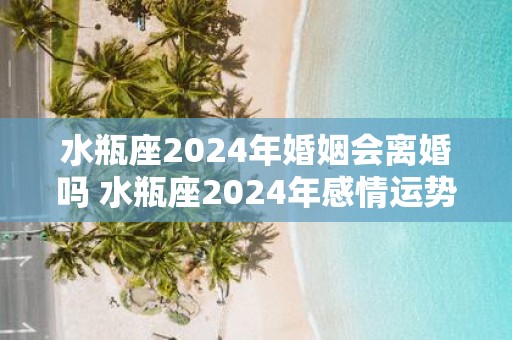 水瓶座2025年婚姻会离婚吗 水瓶座2025年感情运势