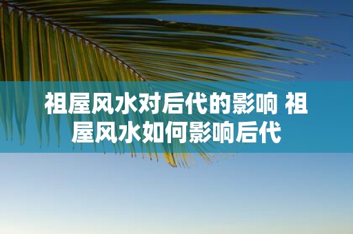 祖屋风水对后代的影响 祖屋风水如何影响后代