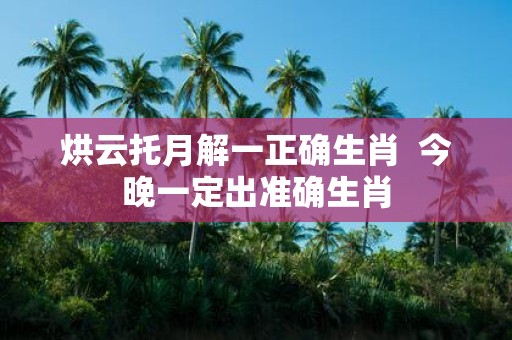 烘云托月解一正确生肖 今晚一定出准确生肖