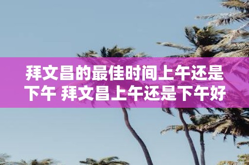 拜文昌的最佳时间上午还是下午 拜文昌上午还是下午好