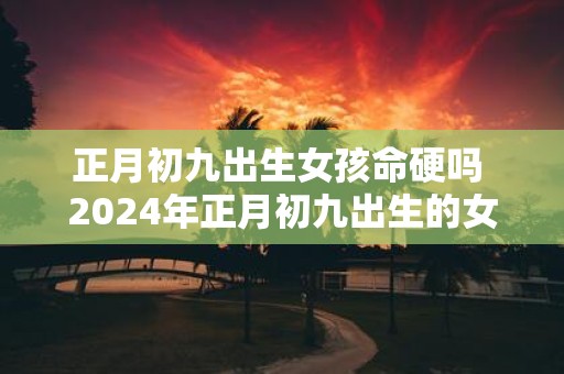 正月初九出生女孩命硬吗 2025年正月初九出生的女孩五行