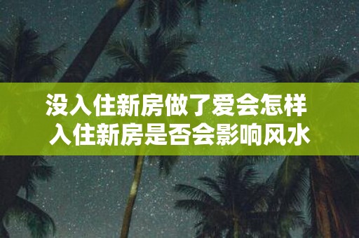 没入住新房做了爱会怎样 入住新房是否会影响风水
