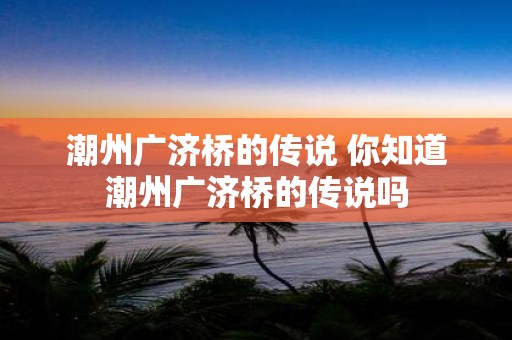 潮州广济桥的传说 你知道潮州广济桥的传说吗