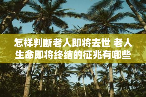 怎样判断老人即将去世 老人生命即将终结的征兆有哪些