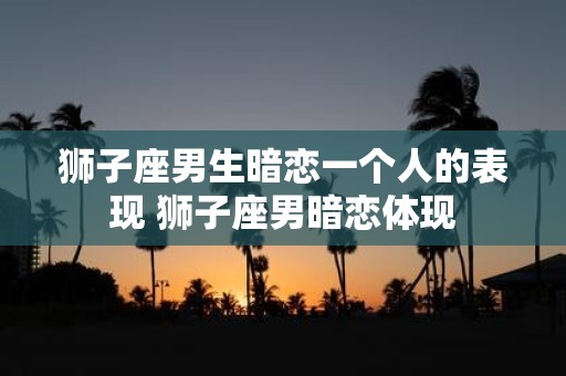 狮子座男生暗恋一个人的表现 狮子座男暗恋体现