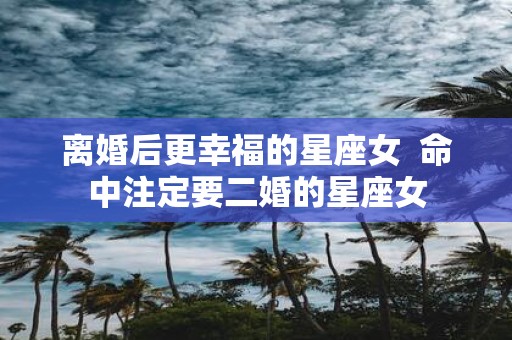 离婚后更幸福的星座女 命中注定要二婚的星座女