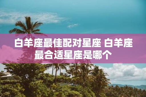 白羊座最佳配对星座 白羊座最合适星座是哪个