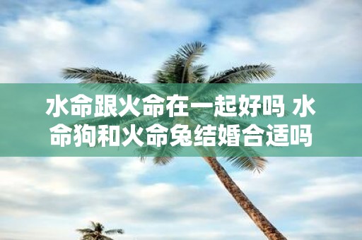 水命跟火命在一起好吗 水命狗和火命兔结婚合适吗