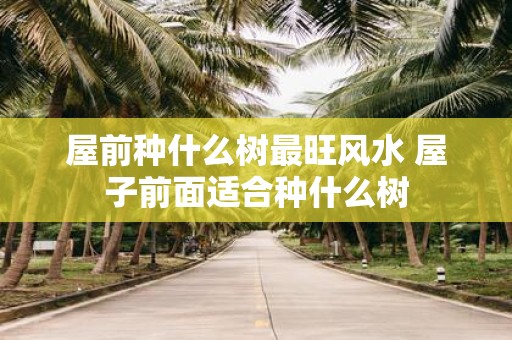屋前种什么树最旺风水 屋子前面适合种什么树