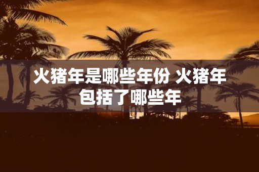 火猪年是哪些年份 火猪年包括了哪些年