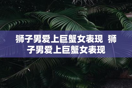 狮子男爱上巨蟹女表现 狮子男爱上巨蟹女表现