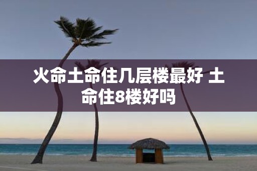 火命土命住几层楼最好 土命住8楼好吗