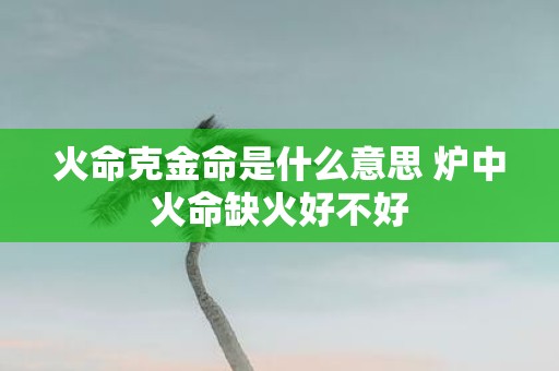火命克金命是什么意思 炉中火命缺火好不好