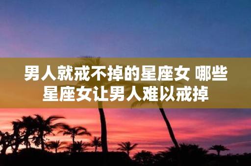 男人就戒不掉的星座女 哪些星座女让男人难以戒掉