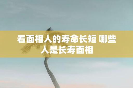 看面相人的寿命长短 哪些人是长寿面相