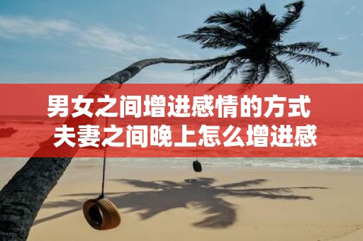 男女之间增进感情的方式 夫妻之间晚上怎么增进感情