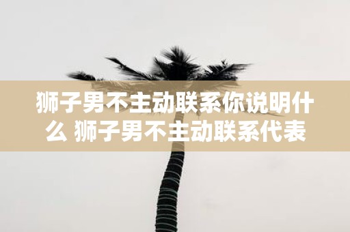 狮子男不主动联系你说明什么 狮子男不主动联系代表什么