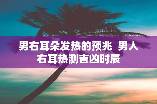 男右耳朵发热的预兆 男人右耳热测吉凶时辰