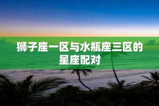 狮子座一区与水瓶座三区的星座配对