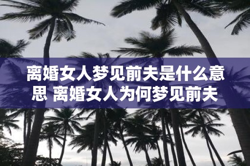 离婚女人梦见前夫是什么意思 离婚女人为何梦见前夫