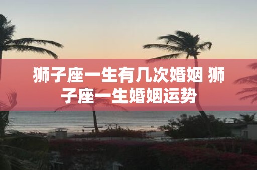 狮子座一生有几次婚姻 狮子座一生婚姻运势