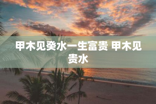 甲木见癸水一生富贵 甲木见贵水