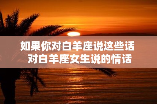 如果你对白羊座说这些话 对白羊座女生说的情话