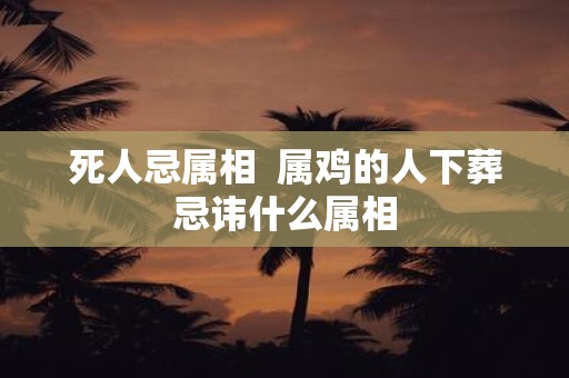 死人忌属相 属鸡的人下葬忌讳什么属相