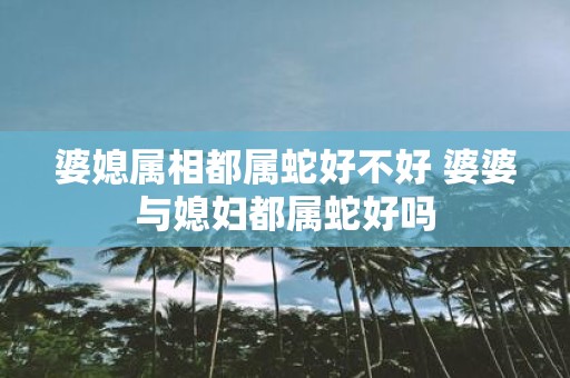 婆媳属相都属蛇好不好 婆婆与媳妇都属蛇好吗