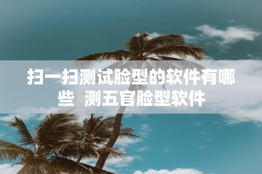 扫一扫测试脸型的软件有哪些 测五官脸型软件