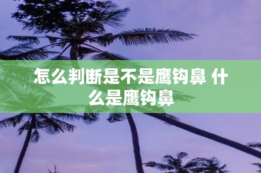 怎么判断是不是鹰钩鼻 什么是鹰钩鼻