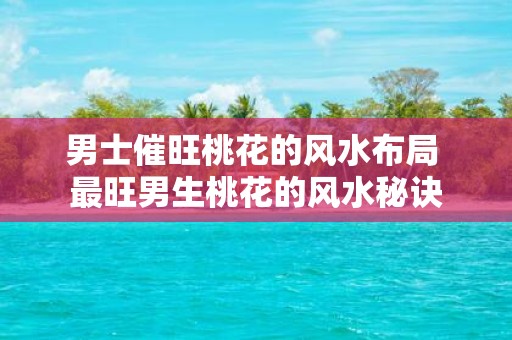 男士催旺桃花的风水布局 最旺男生桃花的风水秘诀